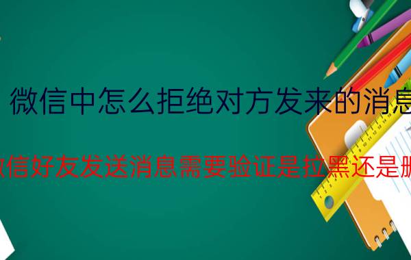 微信中怎么拒绝对方发来的消息 给微信好友发送消息需要验证是拉黑还是删除？